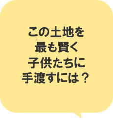 この土地を最も賢く子供たちに手渡すには?