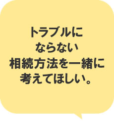 トラブルにならない相続方法を一緒に考えてほしい。